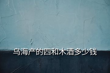 烏海產(chǎn)的四和木酒多少錢(qián)