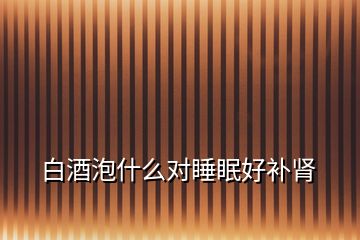 白酒泡什么對睡眠好補腎