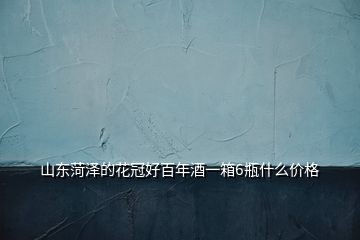 山東菏澤的花冠好百年酒一箱6瓶什么價格