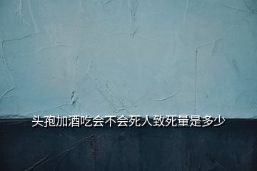 頭孢加酒吃會(huì)不會(huì)死人致死量是多少