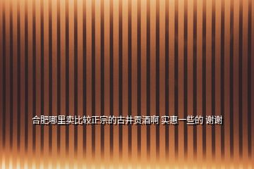 合肥哪里賣比較正宗的古井貢酒啊 實惠一些的 謝謝