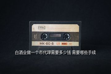 白酒業(yè)做一個(gè)市代理需要多少錢(qián) 需要哪些手續(xù)