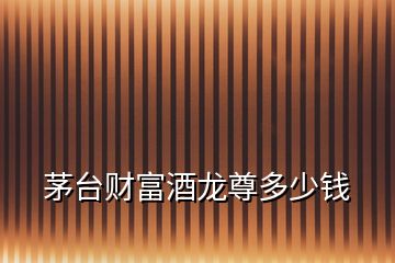 茅臺財(cái)富酒龍尊多少錢