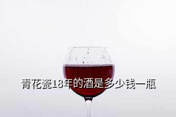 青花瓷18年的酒是多少錢(qián)一瓶