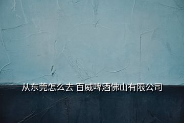 從東莞怎么去 百威啤酒佛山有限公司