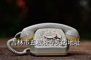 吉林市五糧液專(zhuān)買(mǎi)店地址