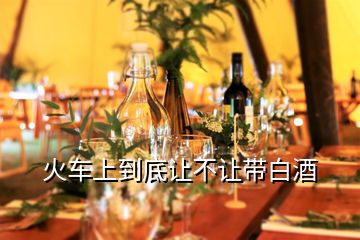 火車(chē)上到底讓不讓帶白酒