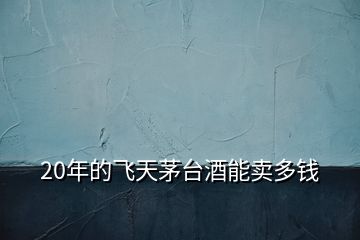 20年的飛天茅臺(tái)酒能賣多錢
