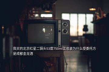 我買的北京紅星二鍋頭53度750ml藍瓶裝為什么受委托方是成都金龍酒