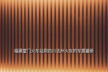 福建廈門火車站到四川達州火車的車票最新