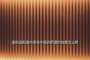 誰(shuí)知道和諧中原張中醫(yī)的藥酒的效果怎么樣