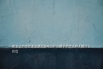 朋友送的想知道這酒還能喝么什么牌子的怎么樣大概什么價位