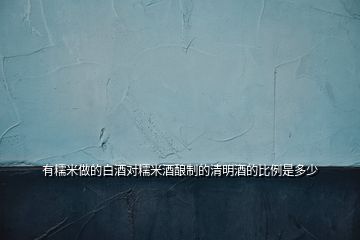 有糯米做的白酒對糯米酒釀制的清明酒的比例是多少