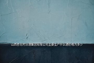 山西杏花村汾酒集團(tuán)有限公司主要生產(chǎn)什么酒價格為多少