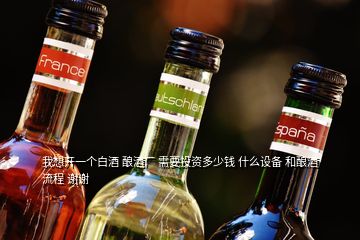 我想開一個白酒 釀酒廠 需要投資多少錢 什么設(shè)備 和釀酒流程 謝謝