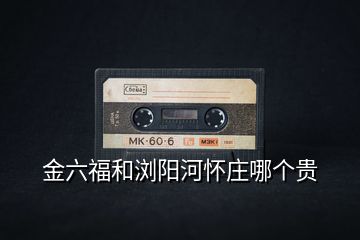 金六福和瀏陽(yáng)河懷莊哪個(gè)貴