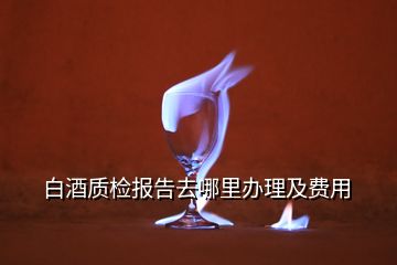 白酒質(zhì)檢報(bào)告去哪里辦理及費(fèi)用
