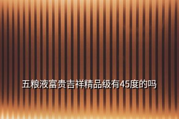 五糧液富貴吉祥精品級(jí)有45度的嗎