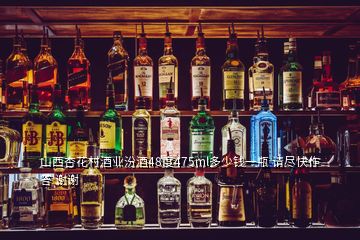 山西杏花村酒業(yè)汾酒48度475ml多少錢一瓶 請(qǐng)盡快作答 謝謝
