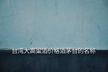 臺灣大高粱酒價(jià)格酒茅臺的名稱