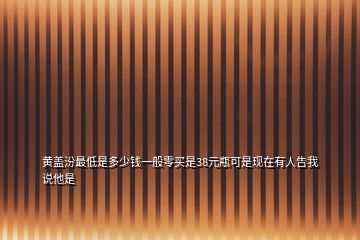 黃蓋汾最低是多少錢(qián)一般零買(mǎi)是38元瓶可是現(xiàn)在有人告我說(shuō)他是