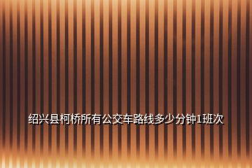 紹興縣柯橋所有公交車(chē)路線(xiàn)多少分鐘1班次