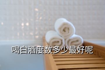 喝白酒度數(shù)多少最好呢