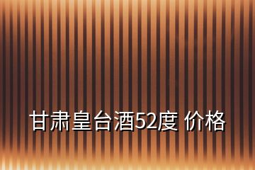 甘肅皇臺酒52度 價格