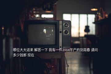 哪位大大進(jìn)來 解答一下 我有一件2004年產(chǎn)的劍南春 請(qǐng)問多少錢那 現(xiàn)在