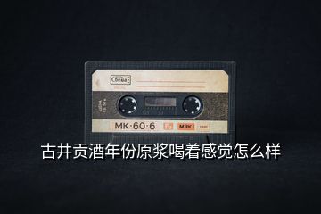 古井貢酒年份原漿喝著感覺怎么樣