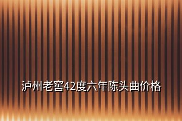 瀘州老窖42度六年陳頭曲價格