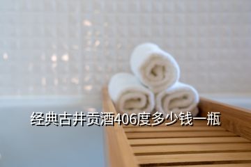 經典古井貢酒406度多少錢一瓶