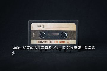500ml38度的古井貢酒多少錢(qián)一瓶 就是商店一般賣(mài)多少