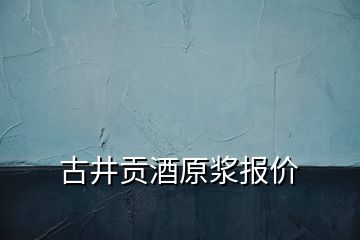 古井貢酒原漿報(bào)價(jià)