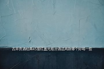 古井貢酒經(jīng)典45度紅蓋光瓶汾酒這兩款哪個好喝一些