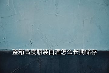 整箱高度瓶裝白酒怎么長(zhǎng)期儲(chǔ)存
