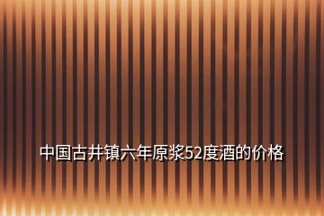 中國古井鎮(zhèn)六年原漿52度酒的價格