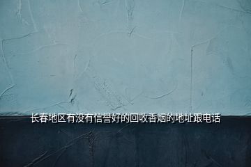 長(zhǎng)春地區(qū)有沒(méi)有信譽(yù)好的回收香煙的地址跟電話(huà)