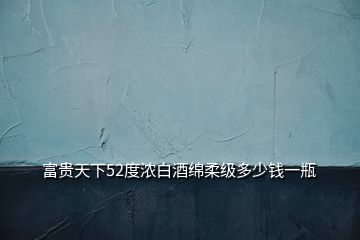 富貴天下52度濃白酒綿柔級(jí)多少錢(qián)一瓶
