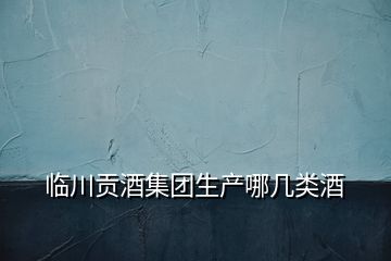 臨川貢酒集團(tuán)生產(chǎn)哪幾類(lèi)酒