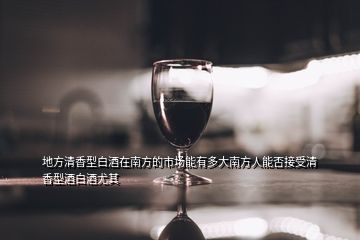地方清香型白酒在南方的市場能有多大南方人能否接受清香型酒白酒尤其