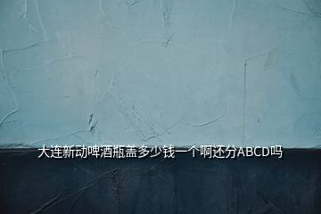 大連新動啤酒瓶蓋多少錢一個啊還分ABCD嗎