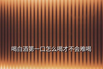 喝白酒第一口怎么喝才不會難喝