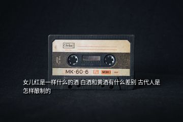 女兒紅是一樣什么的酒 白酒和黃酒有什么差別 古代人是怎樣釀制的