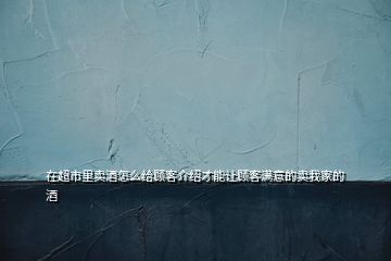 在超市里賣酒怎么給顧客介紹才能讓顧客滿意的賣我家的酒
