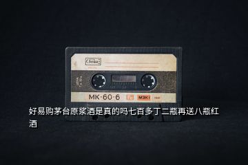 好易購茅臺原漿酒是真的嗎七百多丁二瓶再送八瓶紅酒