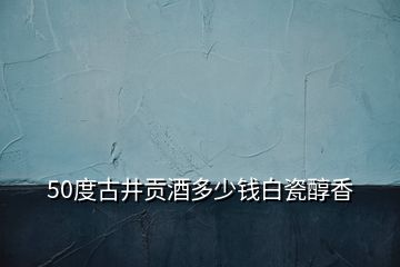 50度古井貢酒多少錢(qián)白瓷醇香