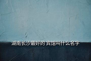 湖南長(zhǎng)沙最好的 賓館叫什么名字