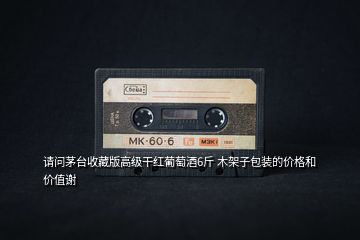 請問茅臺收藏版高級干紅葡萄酒6斤 木架子包裝的價格和價值謝