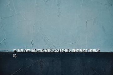 中國(guó)白酒在國(guó)際市場(chǎng)表現(xiàn)怎么樣外國(guó)人喜歡喝咱們的白酒嗎